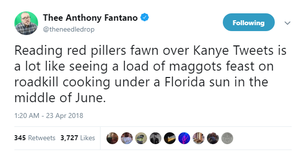 Thee Anthony Fantano @theneedledrop Following Reading red pillers fawn over Kanye Tweets is a lot like seeing a load of maggots feast on roadkill cooking under a Florida sun in the middle of June. 1:20 AM - 23 Apr 2018 345 Retweets 3,727 Likes