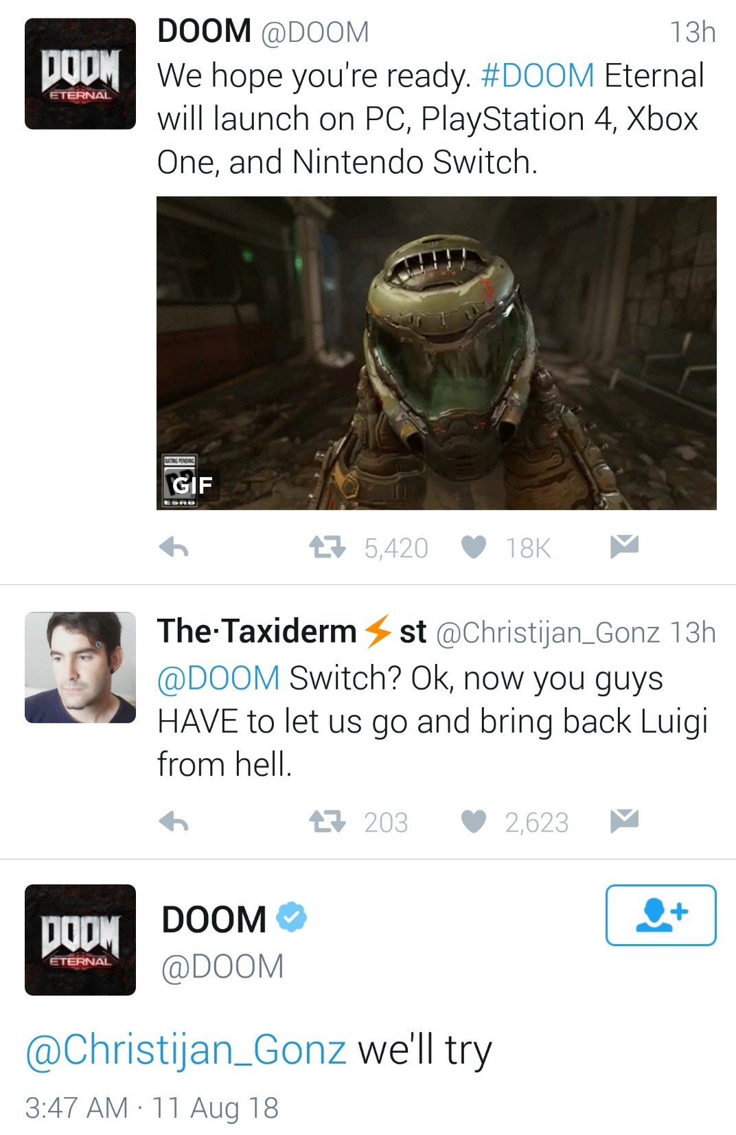 DOOM @DOOM 13h IT- e hope you're ready #DOOM Eternal will launch on PC, PlayStation 4, Xbox One, and Nintendo Switch. GIF 5,420 18K The.Taxiderm st @Christijan-Gonz 13h @DOOM Switch? Ok, now you guys HAVE to let us go and bring back Luigi from hell. 203 2,623 0DOOM @DOOM achristijan Gonz we ll try 3:47 AM 11 Aug 18