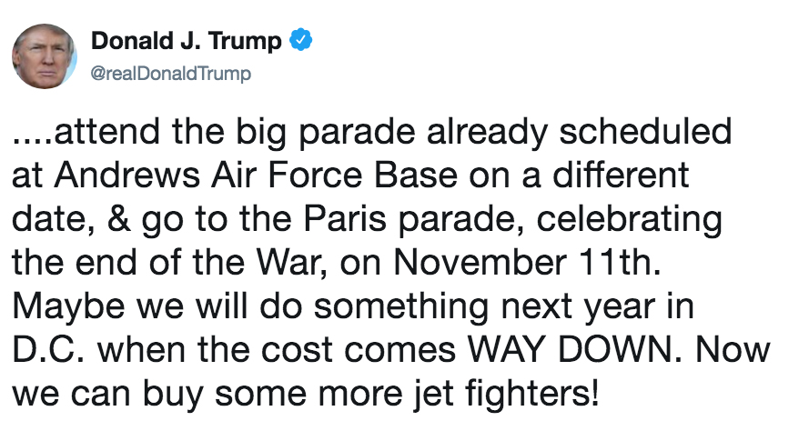 Donald J. Trump @realDonaldTrump ....attend the big parade already scheduled at Andrews Air Force Base on a different date, & go to the Paris parade, celebrating the end of the War, on November 11th Maybe we will do something next year in D.C. when the cost comes WAY DOWN. Now we can buy some more jet fighters!