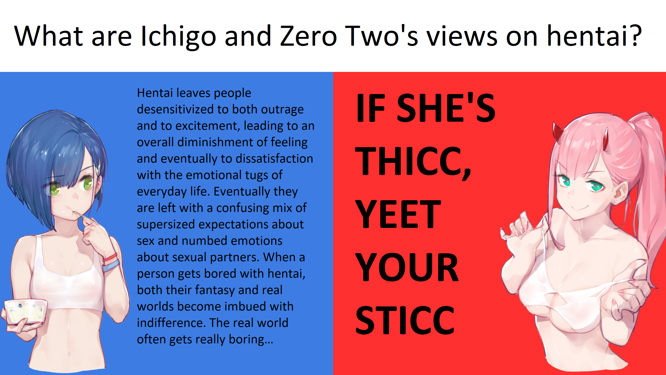 What are Ichigo and Zero Two's views on hentai? Hentai leaves people desensitivized to both outrage and to excitement, leading to an overall diminishment of feeling and eventually to dissatisfaction with the emotional tugs of everyday life. Eventually they are left with a confusing mix of supersized expectations about sex and numbed emotions about sexual partners. When a person gets bored with hentai, both their fantasy and rea worlds become imbued with indifference. The real world often gets really boring IF SHE'S