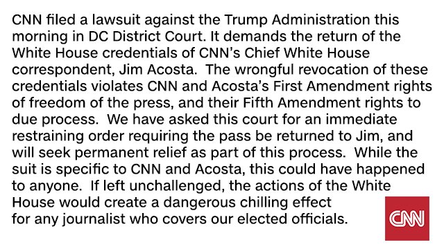 CNN filed a lawsuit against the Trump Administration this morning in DC District Court. It demands the return of the White House credentials of CNN's Chief White House correspondent, Jim Acosta. The wrongful revocation of these credentials violates CNN and Acosta's First Amendment rights of freedom of the press, and their Fifth Amendment rights to due process. We have asked this court for an immediate restraining order requiring the pass be returned to Jim, and will seek permanent relief as part of this process. While the suit is specific to CNN and Acosta, this could have happened to anyone. If left unchallenged, the actions of the Whitee House would create a dangerous chilling effect for any journalist who covers our elected officials.C CNN