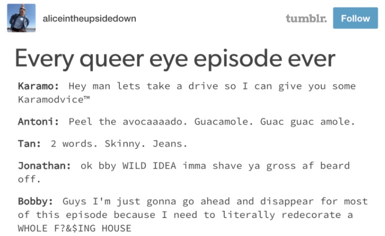 aliceintheupsidedown tumblr Follow Every queer eye episode ever Karamo: Hey man lets take a drive so I can give you some KaramodviceTH Antoni: Peel the avocaaaado. Guacamole. Guac guac amole. Tan: 2 words. Skinny. Jeans Jonathan: ok bby WILD IDEA imma shave ya gross af beard off. Bobby: Guys I'm just gonna go ahead and disappear for most of this episode because I need to literally redecorate a WHOLE F?&$ING HOUSE