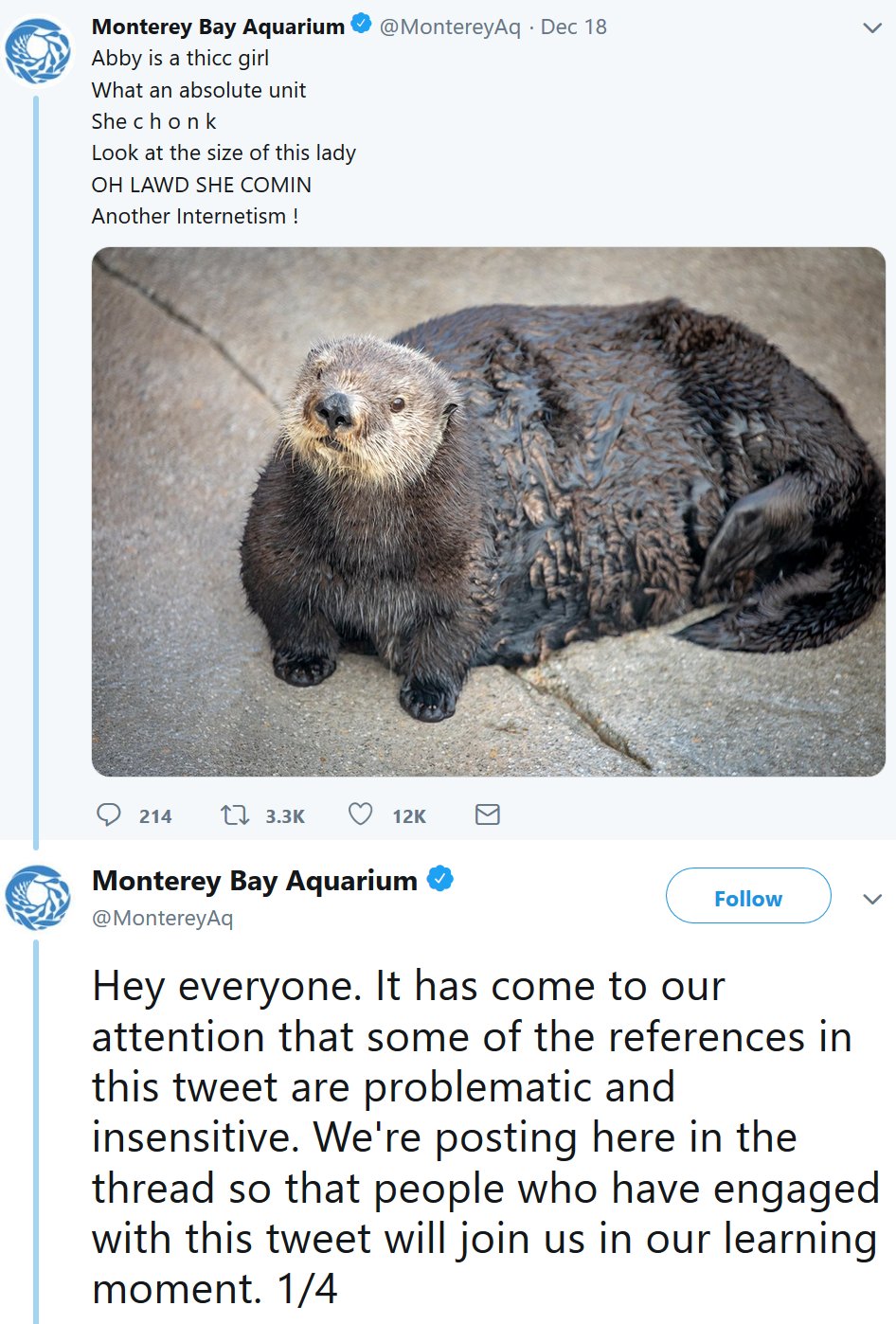 Monterey Bay Aquarium@MontereyAq Abby is a thicc girl What an absolute unit She ch onk Look at the size of this lady OH LAWD SHE COMIN Another Internetism ! Dec 18 214 3.3K 12K Monterey Bay Aquarium @MontereyAq Follow Hey everyone. It has come to our attention that some of the references in this tweet are problematic and insensitive. We're posting here in the thread so that people who have engaged with this tweet will join us in our learning moment. 1/4