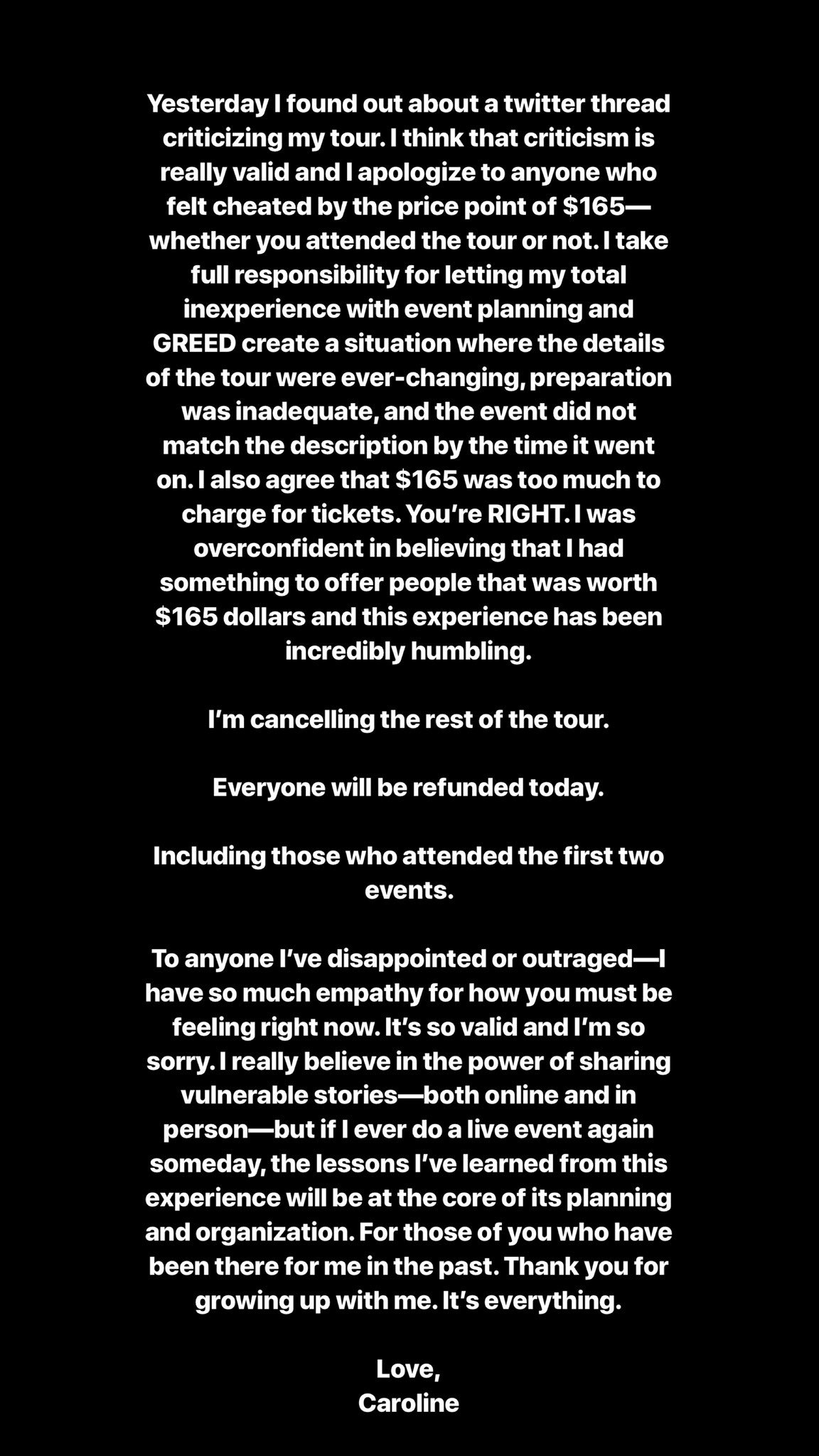 Yesterday l found out about a twitter thread criticizing my tour. I think that criticism is really valid and I apologize to anyone who felt cheated by the price point of $165 whether you attended the tour or not. I take full responsibility for letting my total inexperience with event planning and GREED create a situation where the details of the tour were ever-changing, preparation was inadequate, and the event did not match the description by the time it went on. I also agree that $165 was too much to charge for tickets. You're RIGHT. I was overconfident in believing that I had something to offer people that was worth $165 dollars and this experience has been incredibly humbling. I'm cancelling the rest of the tour. Everyone will be refunded today. Including those who attended the first two events. To anyone l've disappointed or outraged-I have so much empathy for how you must be feeling right now. It's so valid and I'm so sorry. I really believe in the power of sharing vulnerable stories-both online and in person-but if I ever do a live event again someday, the lessons l've learned from this experience will be at the core of its planning and organization. For those of you who have been there for me in the past. Thank you for growing up with me. It's everything. Love, Caroline