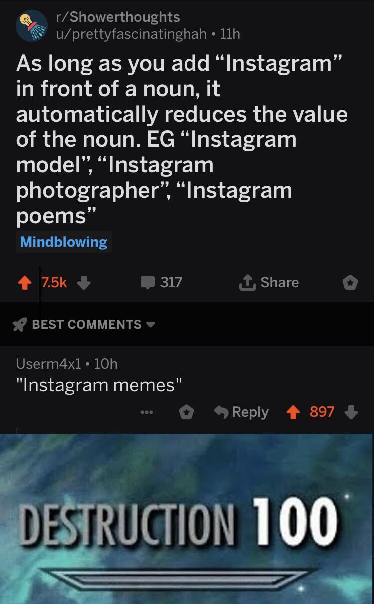 r/Showerthoughts u/prettyfascinatinghah 11h 97 As long as you add Instagram" in front of a noun, it automatically reduces the value of the noun. EG "Instagram model", "Instagranm photographer", "Instagram poems" Mindblowing 7.5k 317 t Share BEST COMMENTS Userm4x1 10h "Instagram memes" Reply897 DESTRUCTION 100