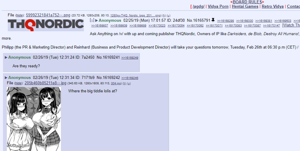 BOARD RULES> [lagdg! I Vidya P--- I Hentai Games I Retro Vidya I Contac File (hide): 59992321841a752.png (23.72 KB, 1280x208, 80:13, 1280px-THQ Nordic logo 201 eng))) THQNORDICran Anonymous 02/25/19 (Mon) 17:01:57 ID: 24df30 No.16165791 2216169298 22161693303216169381 2316189503 231e 16169937 16169939 18169989 16170023 18170054 216170062 16170071 16170083 16170087 18170147 [Watch Th Ask Anything on /v/ with up and coming publisher THQNordic, Owners of IP like Darksiders, de Blob, Destroy All Humans!, Philipp (the PR & Marketing Director) and Reinhard (Business and Product Development Director) will take your questions tomorrow, Tuesday, Feb 26th at 06:30 p.m (CET)/ more. Anonymous 02/26/19 (Tue) 12:31:24 ID: 7a2450 No.16169241 *18169249 Are they ready? Anonymous 02/26/19 (Tue) 12:31:34 ID: 7171b9 No.16169242 2316199248 File (hide): 205b460b85211e8. jpg (343.63 KB, 1280x1808, 80:113, 004jRg) Where the big tiddie lolis at?