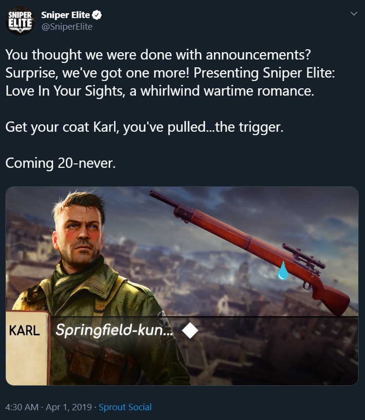 SNIPER Sniper Elite ELITE @Snipertlite i aninD You thought we were done with announcements? Surprise, we've got one more! Presenting Sniper Elite: Love In Your Sights, a whirlwind wartime romance. Get your coat Karl, you've pulled...the trigger. Coming 20-never. KARL Springfield-kun. ◆ 4:30 AM Apr 1, 2019 Sprout Social