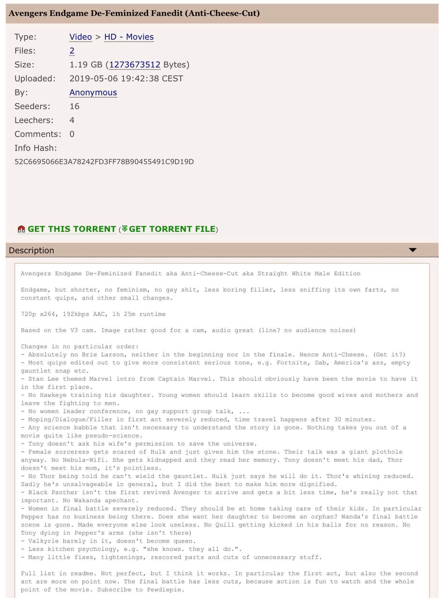 Avengers Endgame De-Feminized Fanedit (Anti-Cheese-Cut) Type: Video >HD Movies Files 2 1.19 GB (1273673512 Bytes) Size: Uploaded 2019-05-06 19:42:38 CEST Anonymous y: Seeders: 16 Leechers 4 Comments: 0 Info Hash: 52C6695066E3A78242FD3FF78B90455491C9D19D GET THIS TORRENT (吊GET TORRENT FILE) Description Avengers Endgame De-Feminized Fanedit aka Anti-Cheese-Cut aka Straight White Male Edition Endgame, but shorter, no feminism, no gay s---, less boring filler, less sniffing its own farts, no constant quips, and other small changes 720p x264, 192kbps AAC, 1h 25m runtime Based on the V3 cam. Image rather good for a cam, audio great (line? no audience noises) Changes in no particular order: Absolutely no Brie Larson, neither in the beginning nor in the finale. Hence Anti-Cheese. (Get it?) - Most quips edited out to give more consistent serious tone, e.g. Fortnite, Dab, America's ass, empty gauntlet snap etc Stan Lee themed Marvel intro from Captain Marvel. This should obviously have been the movie to have it in the first place No Hawkeye training his daughter. Young women should learn skills to become good wives and mothers and leave the fighting to men - No women leader conference, no gay support group talk, . . Moping/Dialogue/Filler in first act severely reduced, time travel happens after 30 minutes - Any science babble that isn't necessary to understand the story is gone. Nothing takes you out of a movie quite like pseudo science Tony doesn t ask his wife's permission to save the universe. Female sorceress gets scared of Hulk and just gives him the stone. Their talk was a giant plothole anyway. No Nebula-Wifi. She gets kidnapped and they read her memory. Tony doesn't meet his dad, Thor doesn't meet his mom, it's pointless No Thor being told he can't wield the gauntlet. Hulk just says he will do it. Thor's whining reduced Sadly he's unsalvageable in general, but I did the best to make him more dignified Black Panther isn't the first revived Avenger to arrive and gets a bit less time, he's really not that important. No Wakanda apechant - Women in final battle severely reduced. They should be at home taking care of their kids. In particular Pepper has no business being there. Does she want her daughter to become an orphan? Wanda's final battle scene is gone. Made everyone else look useless. No Quill getting kicked in his balls for no reason. No Tony dying in Pepper's arms (she isn't there) Valkyrie barely in it, doesn't become queen. Less kitchen psychology, e.g. "she knows. they all do.". Many little fixes, tightenings, rescored parts and cuts of unnecessary stuff Full list in readme. Not perfect, but I think it works. In particular the first act, but also the second act are more on point now The final battle has less cuts, because action is fun to watch and the whole point of the movie. Subscribe to Pewdiepie