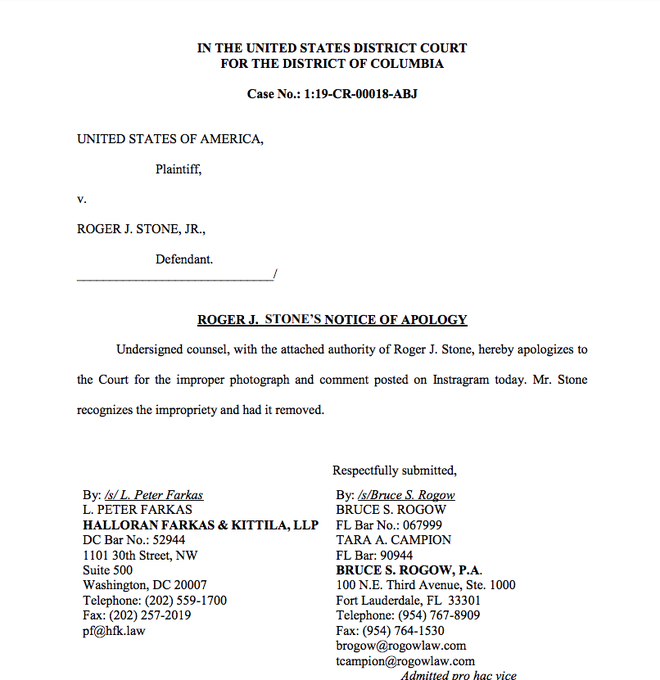 IN THE UNITED STATES DISTRICT COURT FOR THE DISTRICT OF COLUMBIA Case No.: 1:19-CR-00018-ABJ UNITED STATES OF AMERICA, Plaintiff V. ROGER J. STONE, JR., Defendant ROGER J. STONE'S NOTICE OF APOLOGY Undersigned counsel, with the attached authority of Roger J. Stone, hereby apologizes to the Court for the improper photograph and comment posted on Instragram today. Mr. Stone recognizes the impropriety and had it removed Respectfully submitted By: s/Bruce S. Rogow By: /s/L. Peter Farkas L. PETER FARKAS BRUCE S. ROGOW HALLORAN FARKAS & KITTILA, LLP DC Bar No.: 52944 FL Bar No.: 067999 TARA A. CAMPION FL Bar: 90944 1101 30th Street, NW Suite 500 BRUCE S. ROGOW, P.A. 100 N.E. Third Avenue, Ste. 1000 Fort Lauderdale, FL 33301 Telephone: (954) 767-8909 Fax: (954) 764-1530 brogow@rogowlaw.com tcampion@rogowlaw.com Washington, DC 20007 Telephone: (202) 559-1700 Fax: (202) 257-2019 pf@hfk.law Admitted pro hac vice