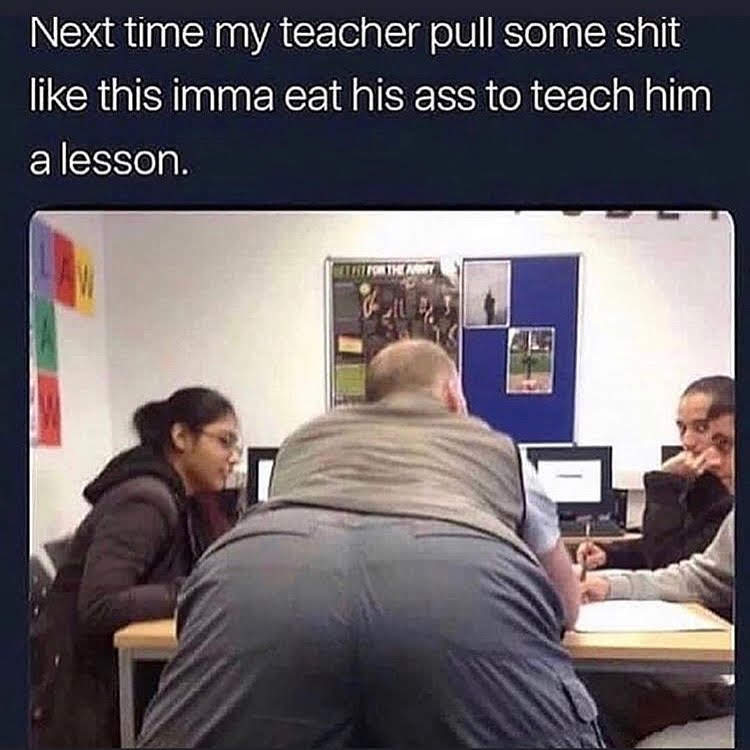 Next time my teacher pull some s--- like this imma eat his ass to teach him a lesson. THE AWY