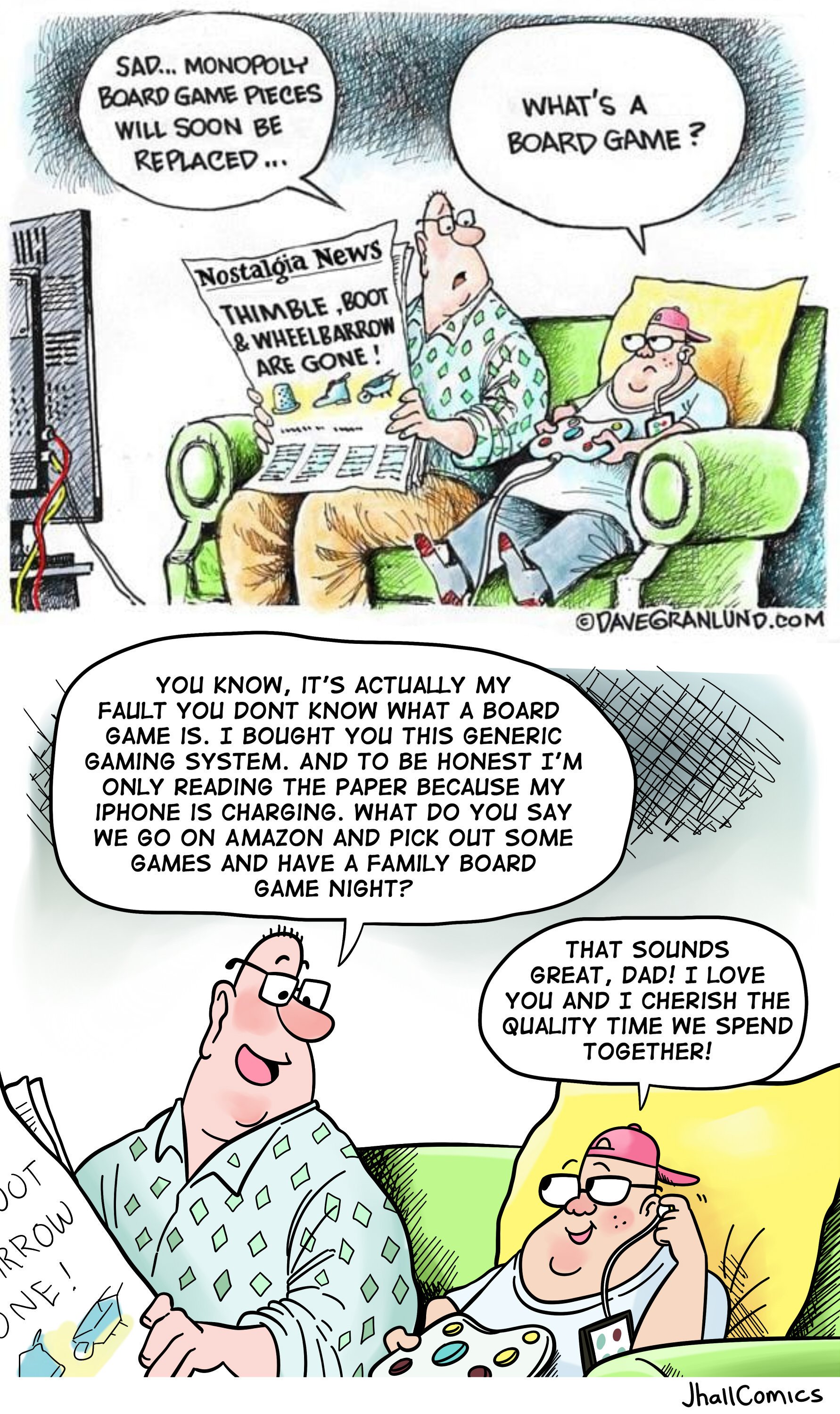 SAD... MONOPOLY BOARD GAME PIECES WHAT'S A WILL SOON BE REPLACED BOARD GAME? |Nostaloia News THIMBLE ,B0OT &WHEELBARROW ARE GONE! DAVEGRANLUND.coM YOU KNOW, IT'S ACTUALLY MY FAULT YOU DONT KNOW WHAT A BOARD GAME IS. I BOUGHT YOU THIS GENERIC GAMING SYSTEM. AND TO BE HONEST I'M ONLY READING THE PAPER BECAUSE MY IPHONE IS CHARGING. WHAT DO YOU SAY WE GO ON AMAZON AND PICK OUT SOME GAMES AND HAVE A FAMILY BOARD GAME NIGHT? THAT SOUNDS GREAT, DAD! I LOVE YOU AND I CHERISH THE QUALITY TIME WE SPEND TOGETHER! OT RROW NE! JhallComics