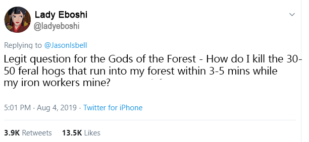 Lady Eboshi @ladyeboshi Replying to @Jasonlsbell Legit question for the Gods of the Forest How do I kill the 30- 50 feral hogs that run into my forest within 3-5 mins while my iron workers mine? 5:01 PM Aug 4, 2019 Twitter for iPhone 3.9K Retweets 13.5K Likes