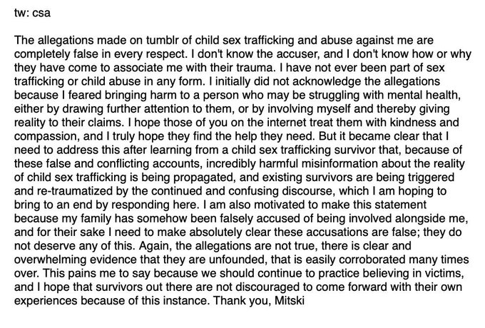 tw: csa The allegations made on tumblr of child sex trafficking and abuse against me are completely false in every respect. I don't know the accuser, and I don't know how or why they have come to associate me with their trauma. I have not ever been part of sex trafficking or child abuse in any form. I initially did not acknowledge the allegations because I feared bringing harm to a person who may be struggling with mental health, either by drawing further attention to them, or by involving myself and thereby giving reality to their claims. I hope those of you on the internet treat them with kindness and compassion, and I truly hope they find the help they need. But it became clear that need to address this after learning from a child sex trafficking survivor that, because of these false and conflicting accounts, incredibly harmful misinformation about the reality of child sex trafficking is being propagated, and existing survivors are being triggered and re-traumatized by the continued and confusing discourse, which I am hoping to bring to an end by responding here. I am also motivated to make this statement because my family has somehow been falsely accused of being involved alongside me, and for their sake I need to make absolutely clear these accusations are false; they do not deserve any of this. Again, the allegations are not true, there is clear and overwhelming evidence that they are unfounded, that is easily corroborated many times over. This pains me to say because we should continue to practice believing in victims, and I hope that survivors out there are not discouraged to come forward with their own experiences because of this instance. Thank you, Mitski