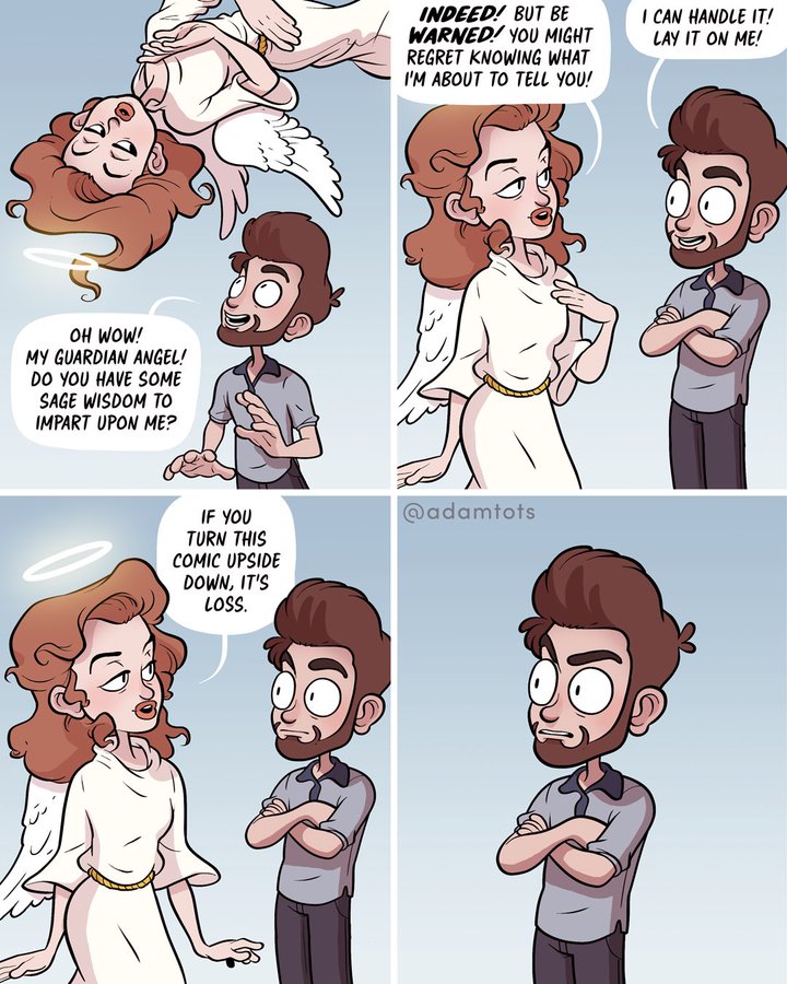 I CAN HANDLE IT! LAY IT ON ME! INDEED! BUT BE WARNED! YOU MIGHT REGRET KNOWING WHAT I'M ABOUT TO TELL yOU! OH WOW! MY GUARDIAN ANGEL! DO YOU HAVE SOME SAGE WISDOM TO IMPART UPON ME? @adamtots IF YOU TURN THIS COMIC UPSIDE DOWN, IT'S LOSS.