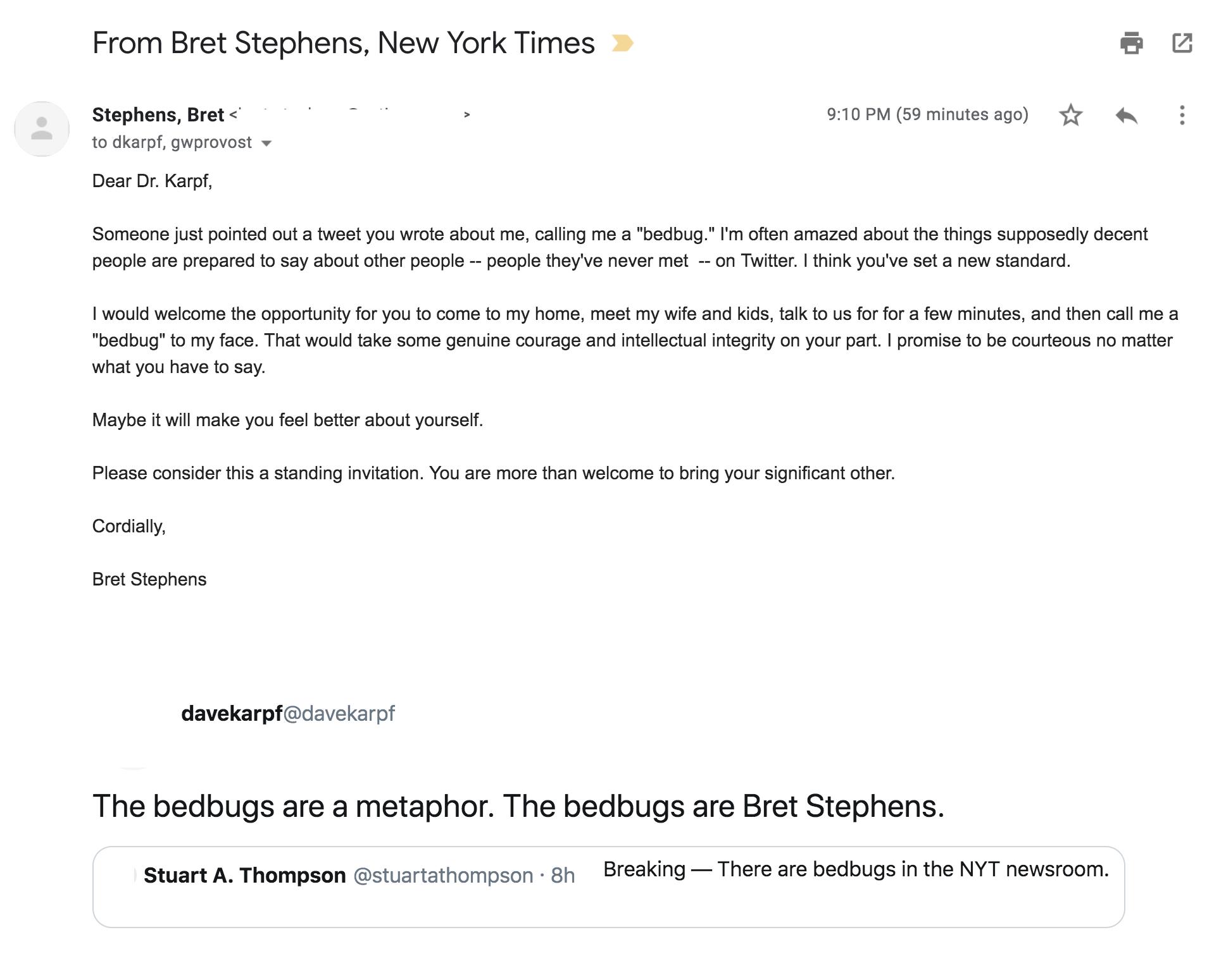 From Bret Stephens, New York Times 9:10 PM (59 minutes ago) Stephens, Bret to dkarpf, gwprovost Dear Dr. Karpf, Someone just pointed out a tweet you wrote about me, calling me a "bedbug." I'm often amazed about the things supposedly decent on Twitter. I think you've set a new standard people are prepared to say about other people -- people they've never met I would welcome the opportunity for you to come to my home, meet my wife and kids, talk to us for for a few minutes, and then call me a "bedbug" to my face. That would take some genuine courage and intellectual integrity on your part. I promise to be courteous no matter what you have to say Maybe it will make you feel better about yourself. Please consider this a standing invitation. You are more than welcome to bring your significant other. Cordially, Bret Stephens davekarpf@davekarpf The bedbugs are a metaphor. The bedbugs are Bret Stephens. Breaking-There are bedbugs in the NYT newsroom. Stuart A. Thompson @stuartathompson8h