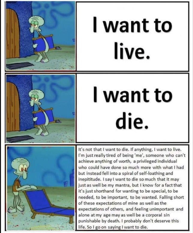 want to live. SIwant to die. It's not that I want to die. If anything, I want to live. I'm just really tired of being 'me', someone who can't achieve anything of worth, a privileged individual who could have done so much more with what I had but instead fell into a spiral of self-loathing and inepititude. Isayl want to die so much that it may just as well be my mantra, but I know for a fact that it's just shorthand for wanting to be special, to be needed, to be important, to be wanted. Falling short of these expectations of mine as well as the expectations of others, and feeling unimportant and alone at my age may as well be a corporal sin punishable by death. I probably don't deserve this life.So I go on saying I want to die.