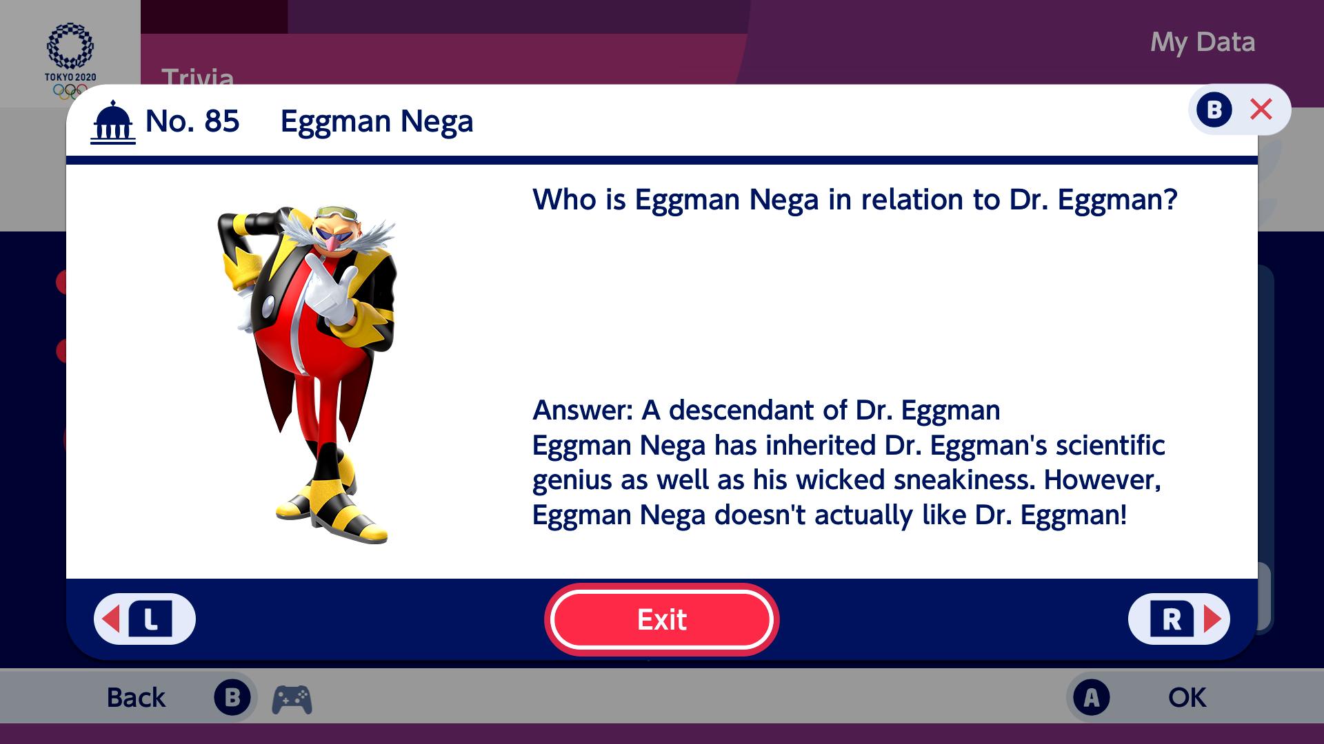 My Data ТОКYO 2020 Trivia BX No. 85 Eggman Nega Who is Eggman Nega in relation to Dr. Eggman? Answer: A descendant of Dr. Eggman Eggman Nega has inherited Dr. Eggman's scientific genius as well as his wicked sneakiness. However, Eggman Nega doesn't actually like Dr. Eggman! L Exit R В Back ОК