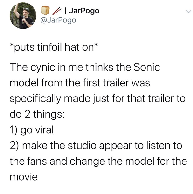 JarPogo @JarPogo puts tinfoil hat on* The cynic in me thinks the Sonic model from the first trailer was specifically made just for that trailer to do 2 things: 1) go viral 2) make the studio appear to listen to the fans and change the model for the movie