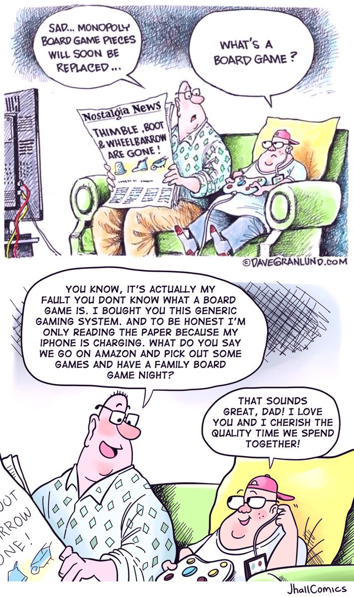SAD... MONOPOLY BOARD GAME PIECES WHAT'S A BOARD GAME? WILL SOON BE REPLACED.. Nostalgia News THIMBLE ,B0OT & WHEELBARROW ARE GONE! VAVEGRANLUND.COM YOU KNOW, IT'S ACTUALLY MY FAULT YOU DONT KNOW WHAT A BOARD GAME IS. I BOUGHT YOU THIS GENERIC GAMING SYSTEM. AND TO BE HONEST I'M ONLY READING THE PAPER BECAUSE MY IPHONE IS CHARGING. WHAT DO YOU SAY WE GO ON AMAZON AND PICK OUT SOME GAMES AND HAVE A FAMILY BOARD GAME NIGHT? THAT SOUNDS GREAT, DAD! I LOVE YOU AND I CHERISH THE QUALITY TIME WE SPEND TOGETHER! OT RROW NE! JhallComics