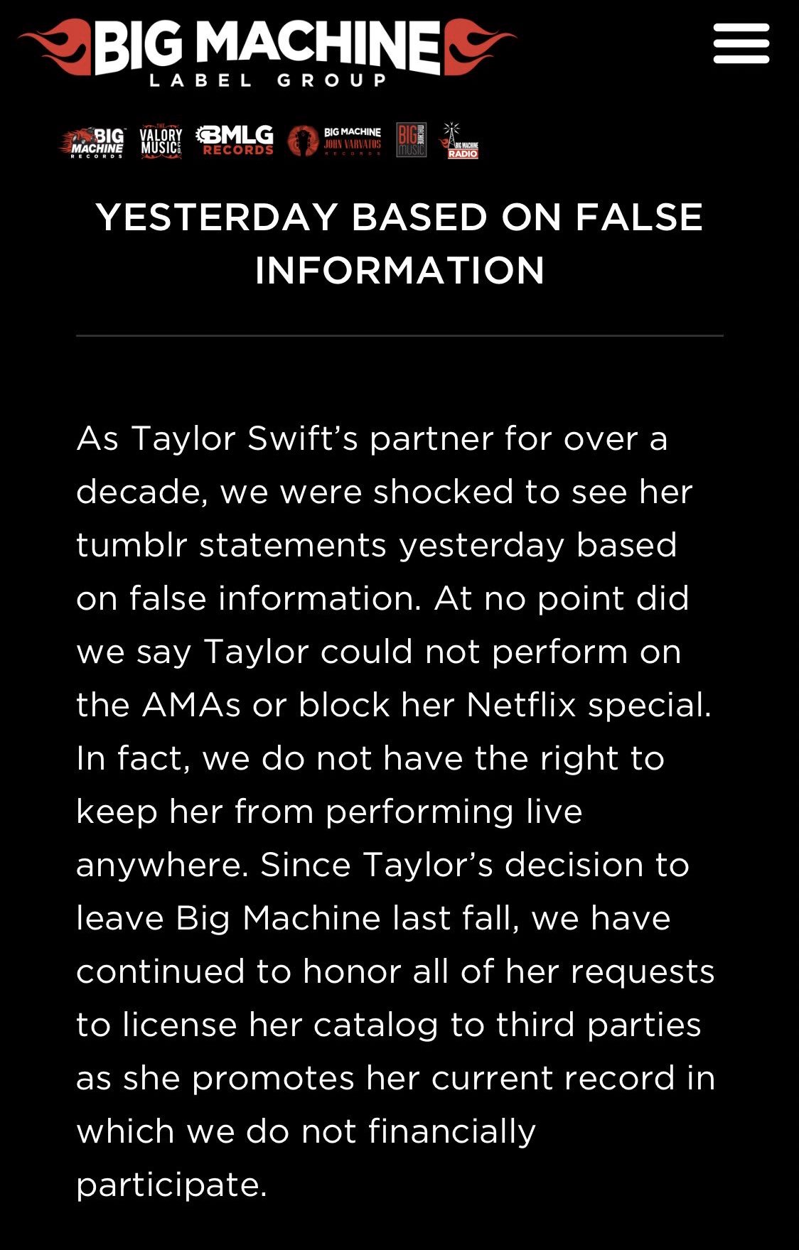 BIG MACHINE = LABEL GR OU P RIGE music BIG VALORY MLG MUSIC BIG MACHINE JOHN VARVATOS BIG MACHINE RADIO MACHINE RECORDS YESTERDAY BASED ON FALSE INFORMATION As Taylor Swift's partner for over a decade, we were shocked to see her tumblr statements yesterday based on false information. At no point did we say Taylor could not perform on the AMAS or block her Netflix special. In fact, we do not have the right to keep her from performing Ilive anywhere. Since Taylor's decision to leave Big Machine last fall, we have continued to honor all of her requests to license her catalog to third parties as she promotes her current record in which we do not financially participate.