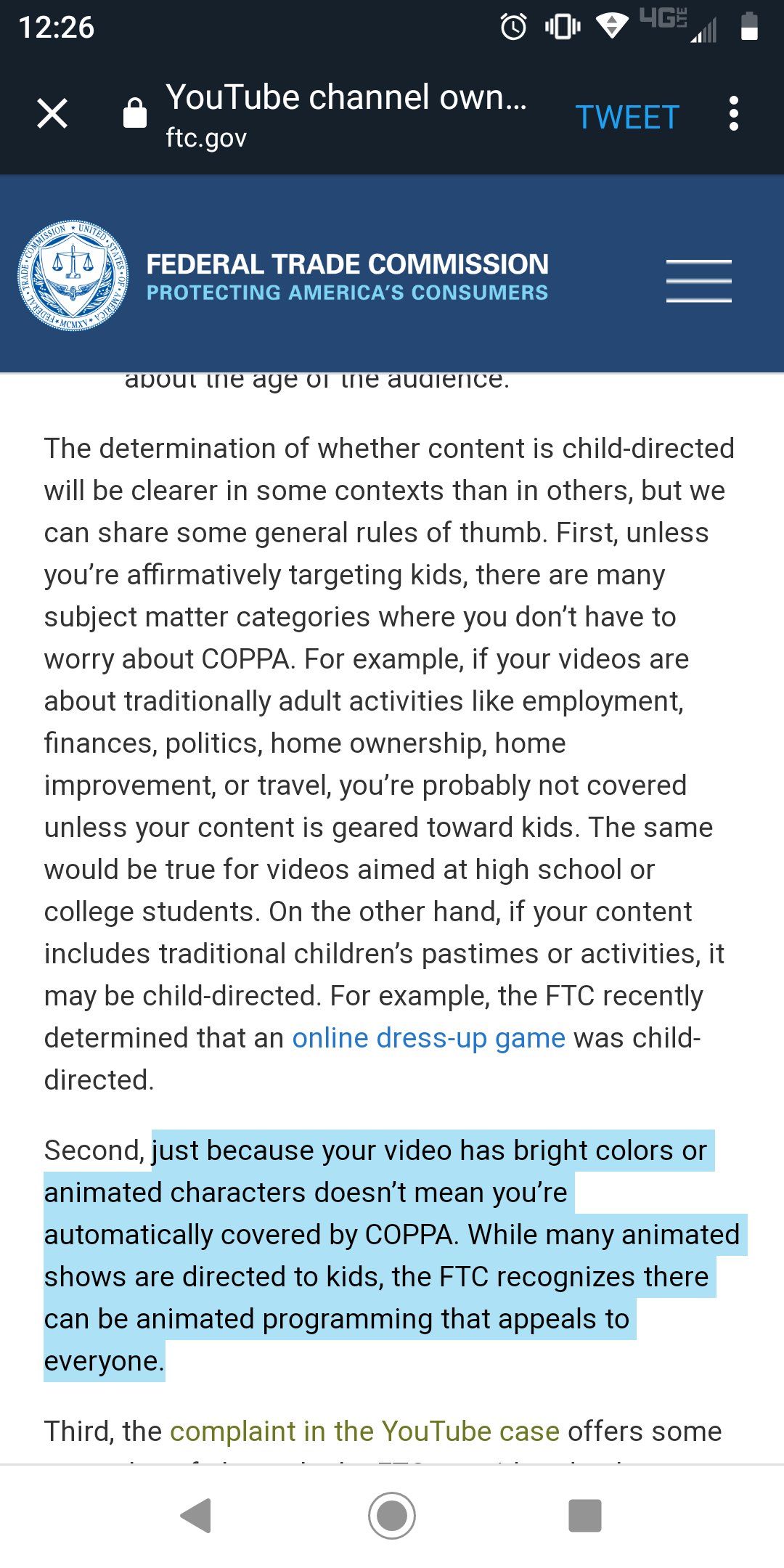 4GF 12:26 YouTube channel own... X TWEET ftc.gov UNITED COMMISSION FEDERAL TRADE COMMISSION MERICA PROTECTING AMERICA'S CONSUMERS about ine age oi tne audience The determination of whether content is child-directed will be clearer in some contexts than in others, but we can share some general rules of thumb. First, unless you're affirmatively targeting kids, there are many subject matter categories where you don't have to worry about COPPA. For example, if your videos are about traditionally adult activities like employment, finances, politics, home ownership, home improvement, or travel, you're probably not covered unless your content is geared toward kids. The same would be true for videos aimed at high school or college students. On the other hand, if your content includes traditional children's pastimes or activities, it may be child-directed. For example, the FTC recently determined that an online dress-up game was child- directed. Second, just because your video has bright colors or animated characters doesn't mean you're automatically covered by COPPA. While many animated shows are directed to kids, the FTC recognizes there can be animated programming that appeals to everyone. Third, the complaint in the YouTube case offers some TRADE 1I