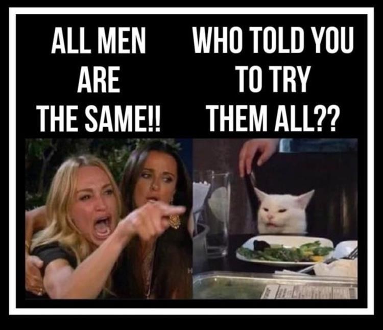 WHO TOLD YOU TO TRY THEM ALL?? ALL MEN ARE THE SAME!!