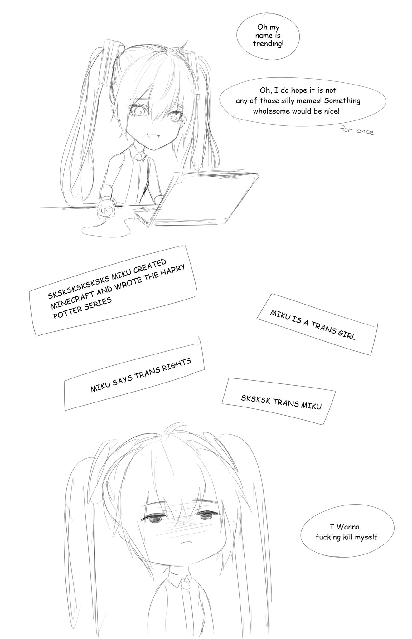 Oh my name is trending! Oh, I do hope it is not any of those silly memes! Something wholesome would be nice! for once SKSKSKSKSKSKS MIKU CREATED MINECRAFT AND WROTE THE HARRY POTTER SERIES MIKU IS A TRANS GIRL MIKU SAYS TRANS RIGHTS SKSKSK TRANS MIKU I Wanna f------ kill myself