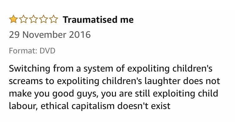 * ☆☆ Traumatised me 29 November 2016 Format: DVD Switching from a system of expoliting children's screams to expoliting children's laughter does not make you good guys, you are still exploiting child labour, ethical capitalism doesn't exist