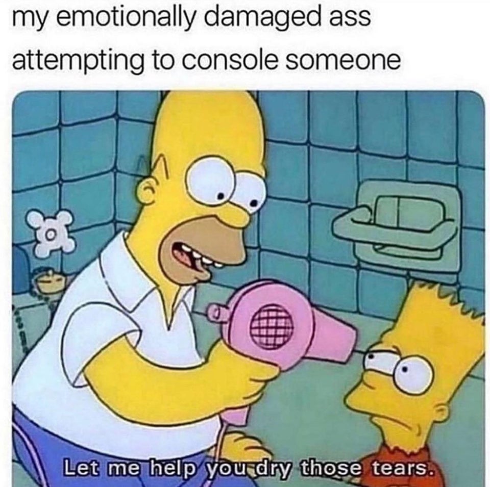 my emotionally damaged ass attempting to console someone Let me help you dry those tears.