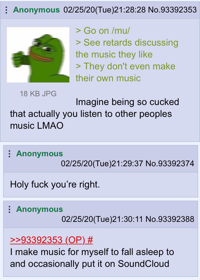 : Anonymous 02/25/20(Tue)21:28:28 No.93392353 > Go on /mu/ > See retards discussing the music they like > They don't even make their own music 18 KB JPG Imagine being so cucked that actually you listen to other peoples music LMAO : Anonymous 02/25/20(Tue)21:29:37 No.93392374 Holy f--- you're right. : Anonymous 02/25/20(Tue)21:30:11 No.93392388 >>93392353 (OP) # I make music for myself to fall asleep to and occasionally put it on SoundCloud