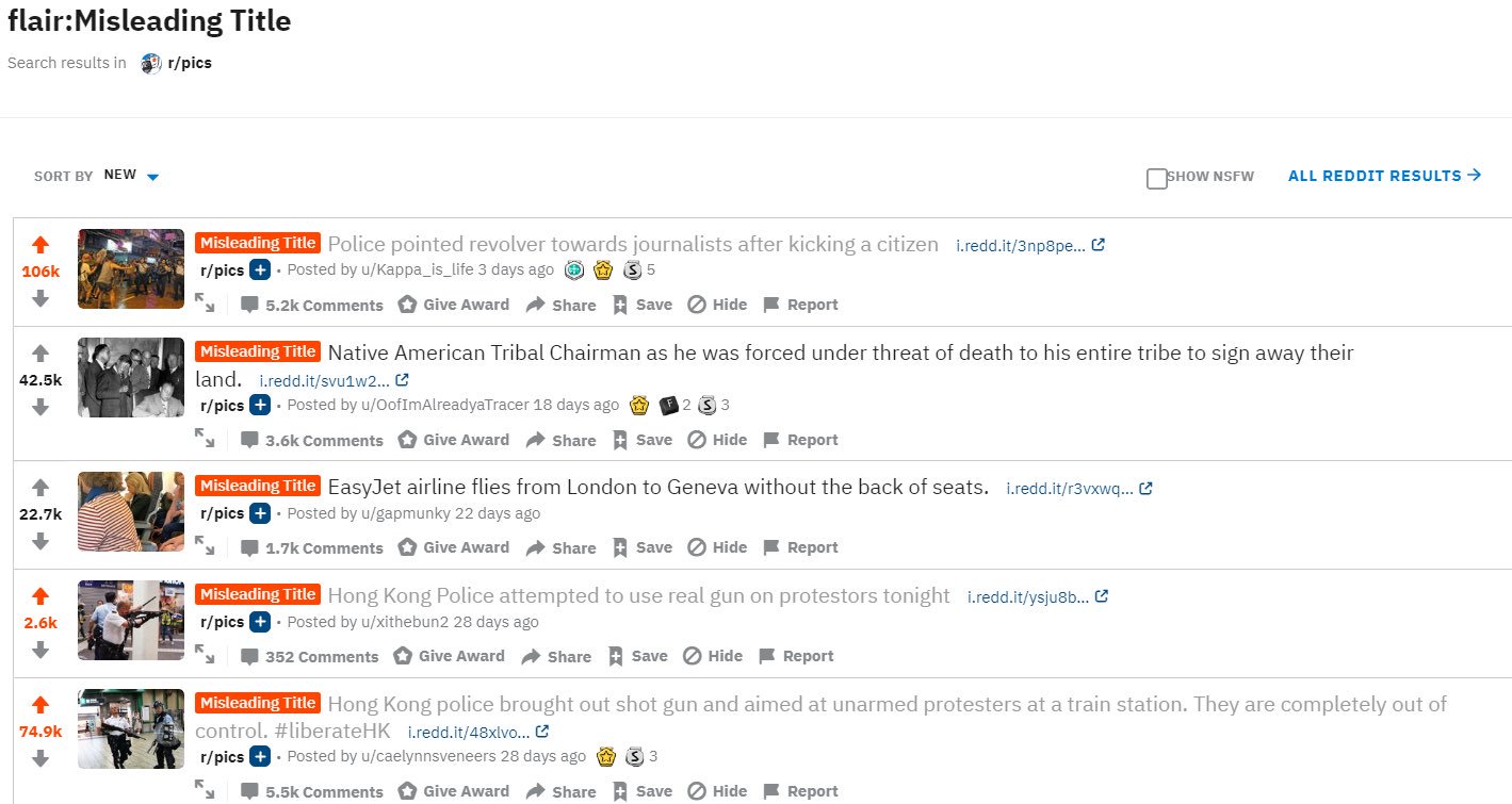 flair:Misleading Title Search results in 9 r/pics SORT BY NEW SHOW NSFW ALL REDDIT RESULTS > Misleading Title Police pointed revolver towards journalists after kicking a citizen i.redd.it/3np8pe. C r/pics +. Posted by u/Kappa_is_life 3 days ago O O 3 5 106k 5.2k Comments O Give Award a Share t Save O Hide Report Misleading Title Native American Tribal Chairman as he was forced under threat of death to his entire tribe to sign away their land. i.redd.it/svu1w2... C r/pics +· Posted by u/OofImAlreadyaTracer 18 days ago a 42.5k 3.6k Comments O Give Award a Share t Save O Hide Report Misleading Title EasyJet airline flies from London to Geneva without the back of seats. i.redd.it/r3vxwq... C r/pics +· Posted by u/gapmunky 22 days ago 22.7k 1.7k Comments O Give Award a Share t Save O Hide F Report Misleading Title Hong Kong Police attempted to use real gun on protestors tonight i.redd.it/ysju8b. e r/pics +· Posted by u/xithebun2 28 days ago 2.6k 352 Comments Give Award a Share t Save O Hide Report Misleading Title Hong Kong police brought out shot gun and aimed at unarmed protesters at a train station. They are completely out of control. #liberateHK i.redd.it/48xlvo... r/pics +· Posted by u/caelynnsveneers 28 days ago O 3 3 74.9k 5.5k Comments O Give Award a Share t Save O Hide Report