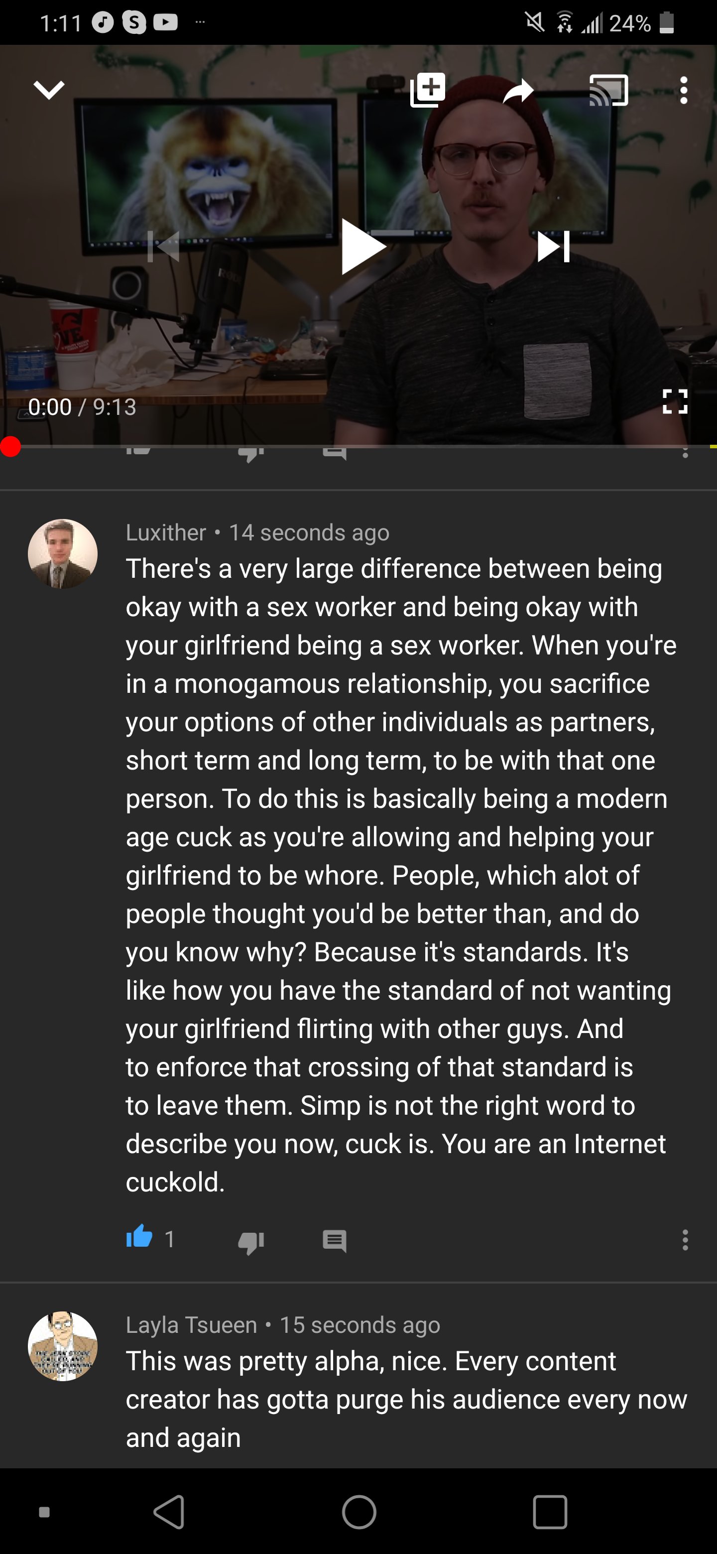 1:11 O S C A a 24% ..... 0:00 / 9:13 Luxither • 14 seconds ago There's a very large difference between being okay with a sex worker and being okay with your girlfriend being a sex worker. When you're in a monogamous relationship, you sacrifice your options of other individuals as partners, short term and long term, to be with that one person. To do this is basically being a modern age cuck as you're allowing and helping your girlfriend to be w----. People, which alot of people thought you'd be better than, and do know why? Because it's standards. It's you like how you have the standard of not wanting your girlfriend flirting with other guys. And to enforce that crossing of that standard is to leave them. Simp is not the right word to describe you now, cuck is. You are an Internet cuckold. Layla Tsueen • 15 seconds ago This was pretty alpha, nice. Every content creator has gotta purge his audience every now and again