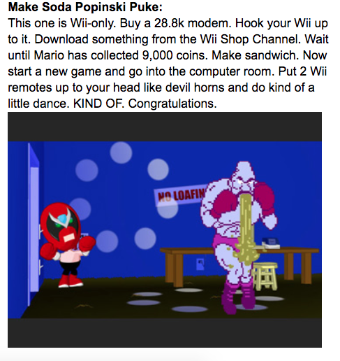 Make Soda Popinski Puke: This one is Wii-only. Buy a 28.8k modem. Hook your Wii up to it. Download something from the Wii Shop Channel. Wait until Mario has collected 9,000 coins. Make sandwich. Now start a new game and go into the computer room. Put 2 Wii remotes up to your head like devil horns and do kind of a little dance. KIND OF. Congratulations. MO LOAFIN