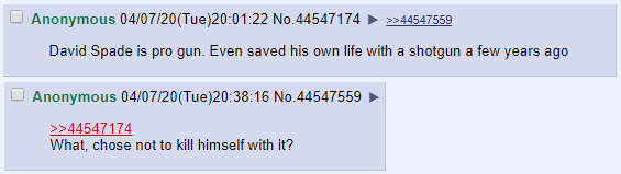 Anonymous 04/07/20(Tue)20:01:22 No.44547174 >44547559 David Spade is pro gun. Even saved his own life with a shotgun a few years ago Anonymous 04/07/20(Tue)20:38:16 No.44547559 What, chose not to kill himself with it? >>44547174