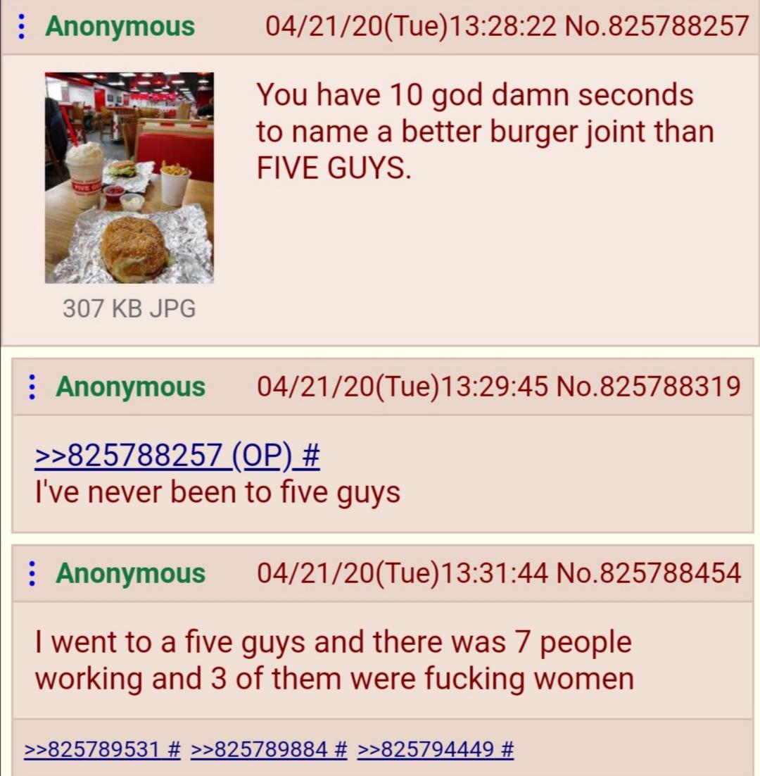 : Anonymous 04/21/20(Tue)13:28:22 No.825788257 You have 10 god damn seconds to name a better burger joint than FIVE GUYS. 307 KB JPG : Anonymous 04/21/20(Tue)13:29:45 No.825788319 >>825788257 (OP) # I've never been to five guys : Anonymous 04/21/20(Tue)13:31:44 No.825788454 I went to a five guys and there was 7 people working and 3 of them were f------ women >>825789531 # >>825789884 # >>825794449 #