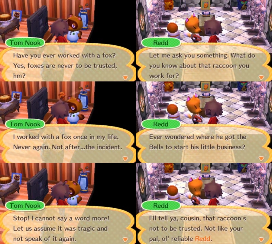 Tom Nook Redd Have you ever worked with a fox? Let me ask you something. What do Yes, foxes are never to be trusted, you know about that raccoon you hm? work for? Tom Nook Redd I worked with a fox once in my life. Ever wondered where he got the Never again. Not after..the incident. Bells to start his little business? Tom Nook Redd Stop! I cannot say a word more! I'll tell ya, cousin, that raccoon's Let us assume it was tragic and not to be trusted. Not like your not speak of it again. pal, ol' reliable Redd.