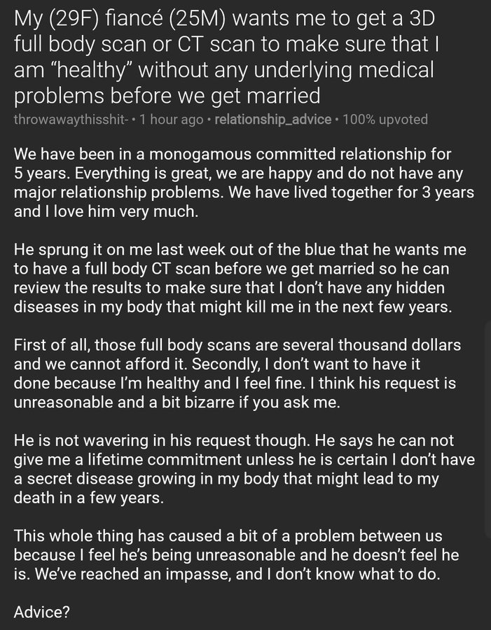 My (29F) fiancé (25M) wants me to get a 3D full body scan or CT scan to make sure that I am "healthy" without any underlying medical problems before we get married throwawaythisshit- 1 hour ago • relationship_advice · 100% upvoted We have been in a monogamous committed relationship for 5 years. Everything is great, we are happy and do not have any major relationship problems. We have lived together for 3 years and I love him very much. He sprung it on me last week out of the blue that he wants me to have a full body CT scan before we get married so he can review the results to make sure that I don't have any hidden diseases in my body that might kill me in the next few years. First of all, those full body scans are several thousand dollars and we cannot afford it. Secondly, I don't want to have it done because l'm healthy and I feel fine. I think his request is unreasonable and a bit bizarre if you ask me. He is not wavering in his request though. He says he can not give me a lifetime commitment unless he is certain I don't have a secret disease growing in my body that might lead to my death in a few years. This whole thing has caused a bit of a problem between us because I feel he's being unreasonable and he doesn't feel he is. We've reached an impasse, and I don't know what to do. Advice?