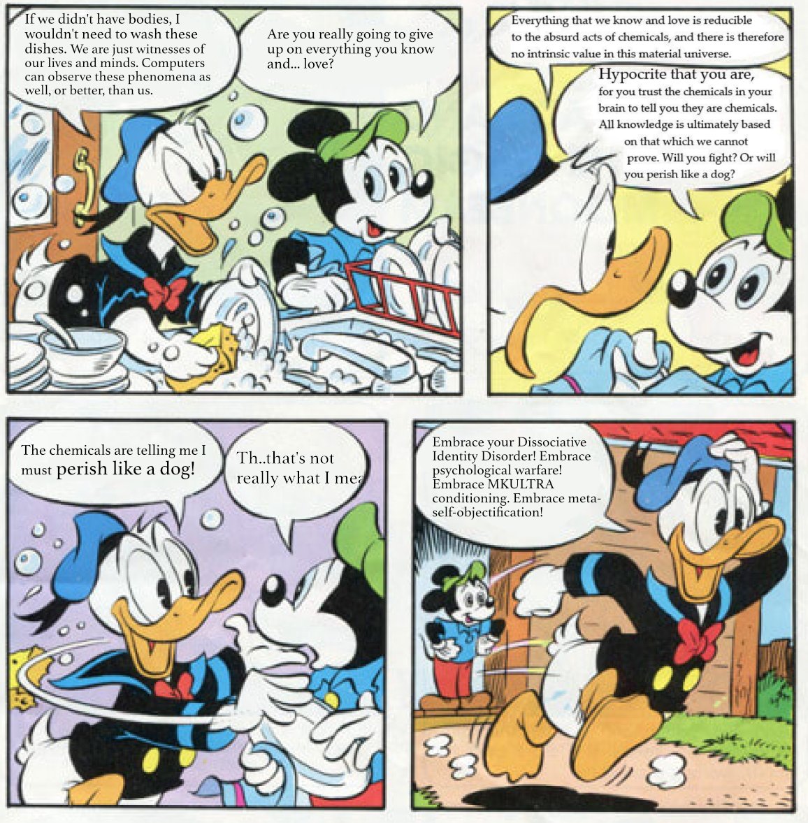 If we didn't have bodies, I wouldn't need to wash these dishes. We are just witnesses of our lives and minds. Computers can observe these phenomena as well, or better, than us. Everything that we know and love is reducible Are you really going to give up on everything you know and... love? to the absurd acts of chemicals, and there is therefore no intrinsic value in this material universe. Hypocrite that you are, for you trust the chemicals in your brain to tell you they are chemicals. All knowledge is ultimately based on that which we cannot prove. Will you fight? Or will you perish like a dog? Embrace your Dissociative Identity Disorder! Embrace psychological warfare! Embrace MKULTRA conditioning. Embrace meta- self-objectification! The chemicals are telling me I Th..that's not must perish like a dog! really what I mea 8.