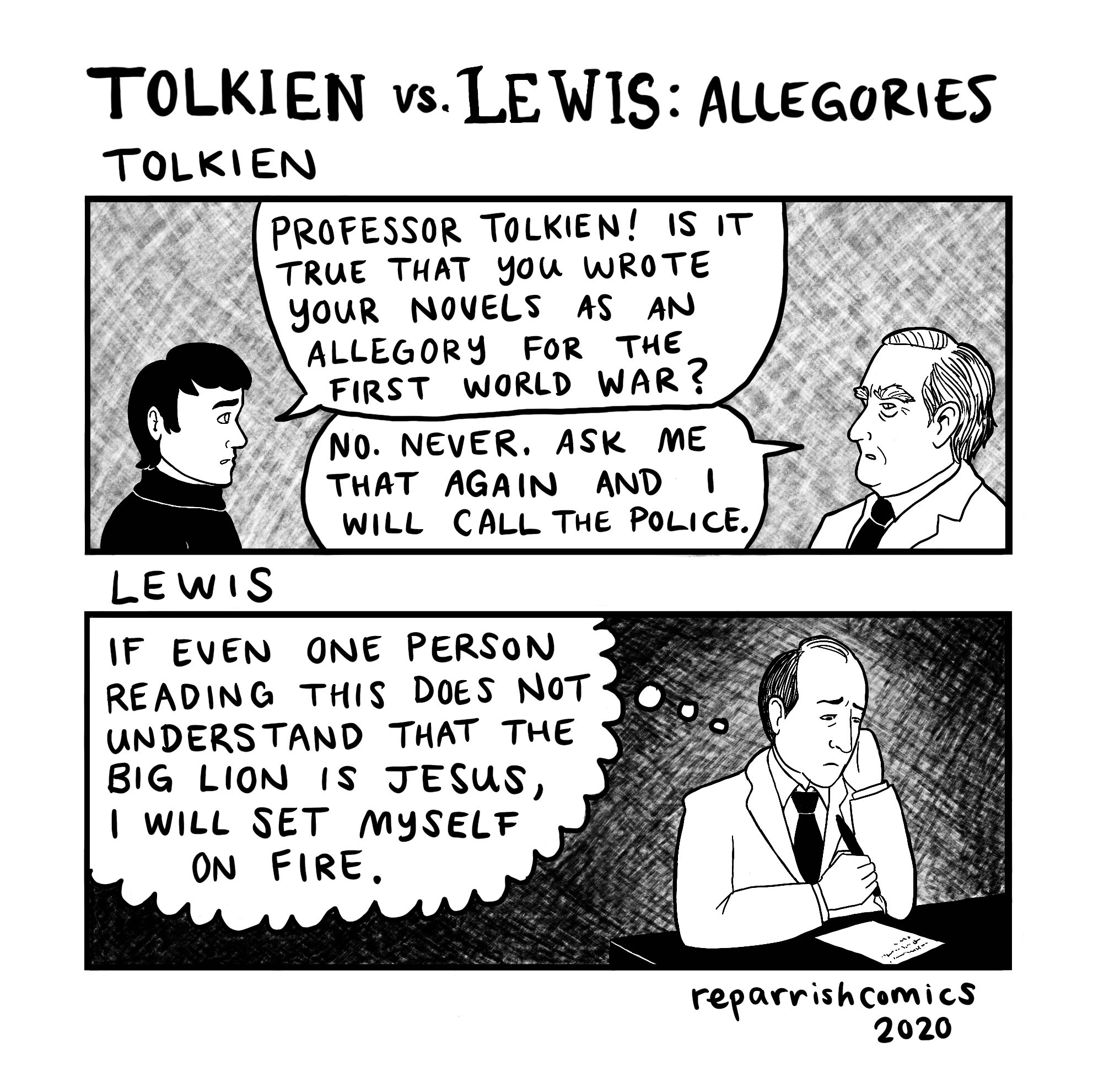 TOLKIEN vs. LE WIS: ALLEGORIES TOLKIEN PROFESSOR TOLKIEN! IS IT TRUE THAT you WROTE youR NOVELS AS AN ALLEGORY FOR THE FIRST WORLD WAR? NO. NEVER. ASK ME THAT AGAIN AND WILL CALL THE POLICE. LEWIS IF EVEN ONE PERSON READING THIS DOES NOT UNDERSTAND THAT THE BIG LION IS JESUS, | WILL SET MYSELF ON FIRE, reparrishcomics 2020