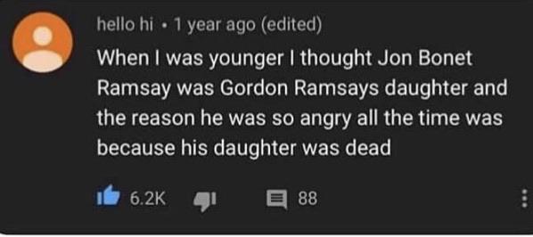 hello hi 1 year ago (edited) When I was younger I thought Jon Bonet Ramsay was Gordon Ramsays daughter and the reason he was so angry all the time was because his daughter was dead It 6.2K 目88