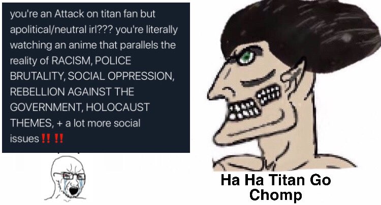 you're an Attack on titan fan but apolitical/neutral irl??? you're literally watching an anime that parallels the reality of RACISM, POLICE BRUTALITY, SOCIAL OPPRESSION, REBELLION AGAINST THE GOVERNMENT, HOLOCAUST THEMES, + a lot more social issues !!!! Ha Ha Titan Go Chomp