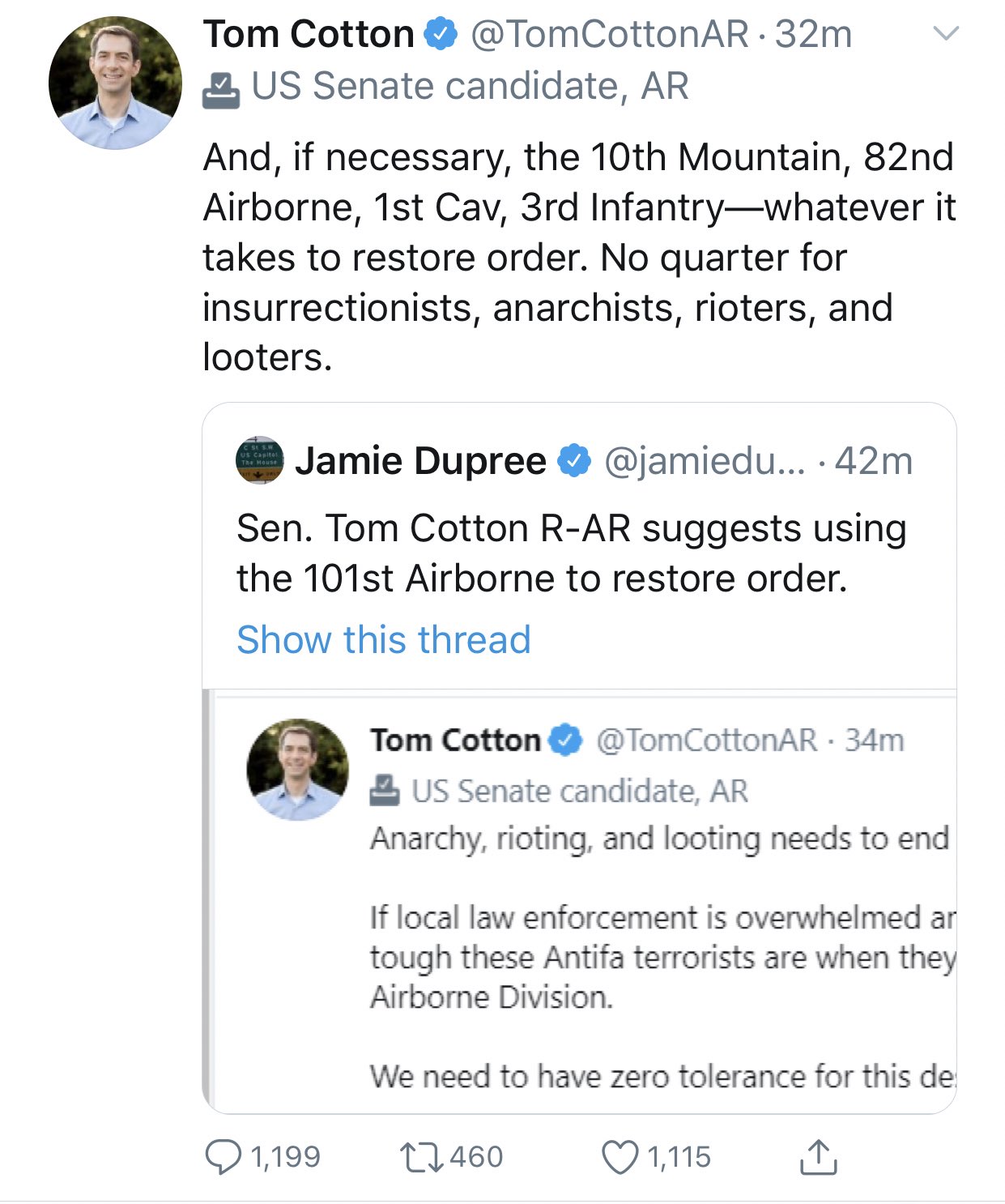 Tom Cotton O @TomCottonAR 32m 2 US Senate candidate, AR And, if necessary, the 10th Mountain, 82nd Airborne, 1st Cav, 3rd Infantry-whatever it takes to restore order. No quarter for insurrectionists, anarchists, rioters, and looters. CSE SW US Capitet The Mouse Jamie Dupree @jamiedu... · 42m Sen. Tom Cotton R-AR suggests using the 101st Airborne to restore order. Show this thread Tom Cotton @TomCottonAR · 34m 2 US Senate candidate, AR Anarchy, rioting, and looting needs to end If local law enforcement is overwhelmed ar tough these Antifa terrorists are when they Airborne Division. We need to have zero tolerance for this de Q 1,199 27460 1,115