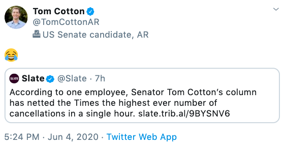Tom Cotton @TomCottonAR 2 US Senate candidate, AR O Slate o @Slate · 7h According to one employee, Senator Tom Cotton's column has netted the Times the highest ever number of cancellations in a single hour. slate.trib.al/9BYSNV6 5:24 PM · Jun 4, 2020 · Twitter Web App