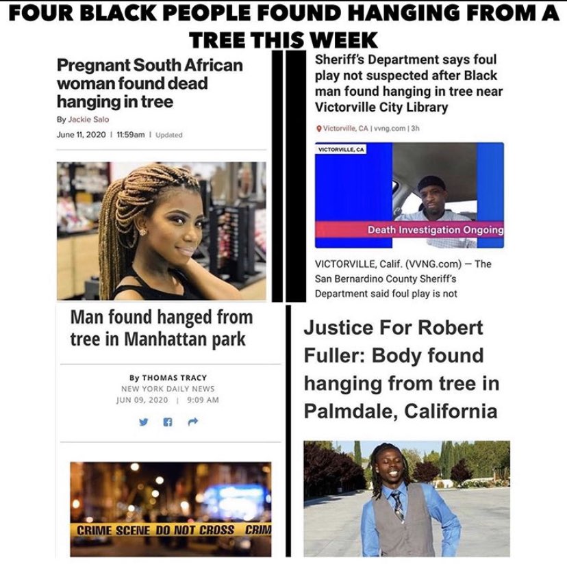 FOUR BLACK PEOPLE FOUND HANGING FROM A TREE THIS WEEK Pregnant South African woman found dead hanging in tree Sheriff's Department says foul play not suspected after Black man found hanging in tree near Victorville City Library By Jackie Salo O Victorville, CA | vvng.com | 3h June 11, 2020 I 1:59am I Updated VICTORVILLE, CA Death Investigation Ongoing VICTORVILLE, Calif. (VVNG.com) – The San Bernardino County Sheriff's Department said foul play is not found hanged from tree in Manhattan park Justice For Robert Fuller: Body found hanging from tree in Palmdale, California By THOMAS TRACY NEW YORK DAILY NEWS JUN 09, 2020 I 9:09 AM CRIME SCENE DO NOT CROSS CRIM