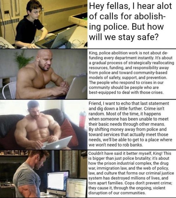 Hey fellas, I hear alot of calls for abolish- ing police. But how will we stay safe? King, police abolition work is not about de- funding every department instantly. It's about a gradual process of strategically reallocating resources, funding, and responsibility away from police and toward community-based models of safety, support, and prevention. The people who respond to crises in our community should be people who are best-equipped to deal with those crises. Friend, I want to echo that last statement and dig down a little further. Crime isn't random. Most of the time, it happens when someone has been unable to meet their basic needs through other means. By shifting money away from police and toward services that actually meet those needs, we'll be able to get to a place where we won't need to rob banks. Couldn't have said it better myself, King! This is bigger than just police brutality; it's about how the prison industrial complex, the drug war, immigration law, and the web of policy, law, and culture that forms our criminal justice system has destroyed millions of lives, and torn apart families. Cops don't prevent crime; they cause it, through the ongoing, violent disruption of our communities.