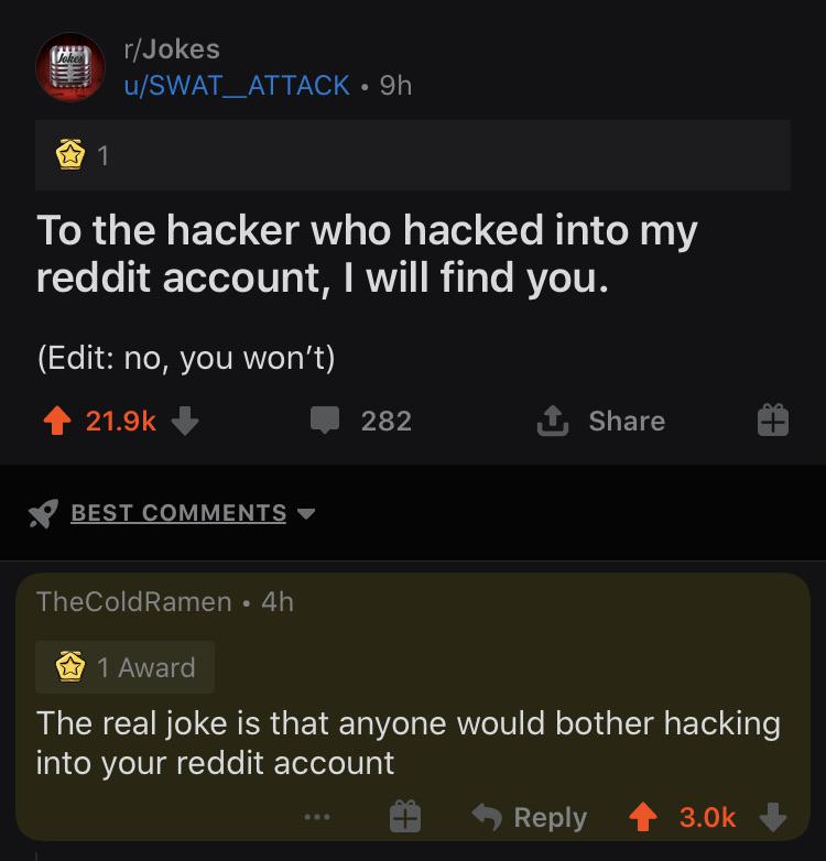 r/Jokes u/SWAT_ATTACK • 9h 1 To the hacker who hacked into my reddit account, I will find you. (Edit: no, you won't) 21.9k 282 1 Share Y BEST COMMENTS TheColdRamen • 4h 1 Award The real joke is that anyone would bother hacking into your reddit account Reply 3.0k