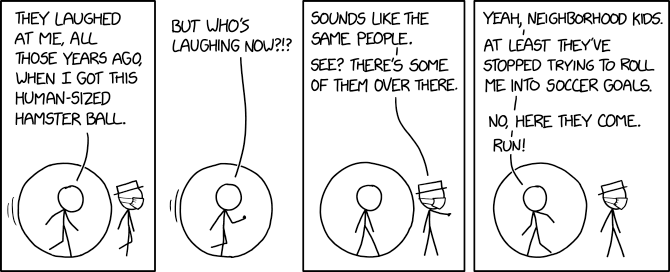 THEY LAUGHED AT ME, ALL THOSE YEARS AGO, BUT WHO'S SOUNDS UIKE THE YEAH, NEIGHBORHOOD KIDS. LAUGHING NOW?!? | SAME PEOPLE. SEE? THERE'S SOME OF THEM OVER THERE. AT LEAST THEY'VE STOPPED TRYING TO ROLL ME INTO SOCCER GOALS. WHEN I GOT THIS HUMAN-SIZED HAMSTER BALL. NO, HERE THEY COME. RUN!