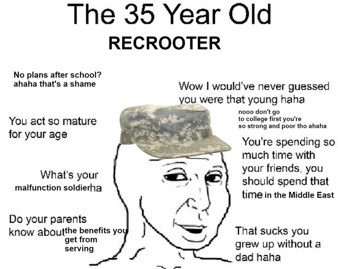 The 35 Year Old RECROOTER No plans after school? ahaha that's a shame Wow I would've never guessed you were that young haha You act so mature for your age nooo don't go to college first you're so strong and poor tho ahaha You're spending so much time with your friends, you should spend that time in the Middle East What's your malfunction soldierha Do your parents know aboutthe benefits you get from serving That sucks you grew up without a dad haha