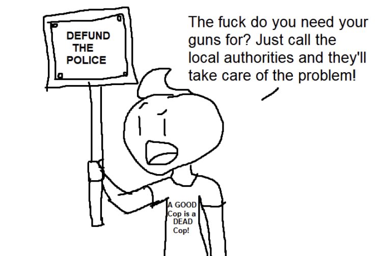 The f--- do you need your guns for? Just call the local authorities and they'll take care of the problem! DEFUND THE POLICE A GOOD Cop is a DEAD Cop!