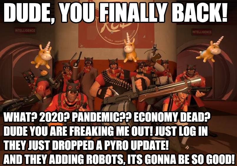 DUDE, YOU FINALLY BACK! INTELLIGENCE INTELLIGENCE RELLE WHAT? 2020? PANDEMIC?? ECONOMY DEAD? DUDE YOU ARE FREAKING ME OUT! JUST LOG IN THEY JUST DROPPED A PYRO UPDATE! AND THEY ADDING ROBOTS, ITS GONNA BE SO GOOD!